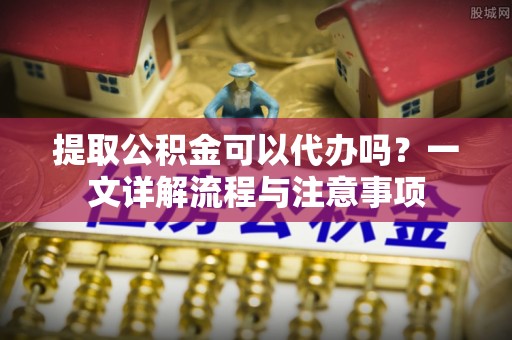 荔城提取公积金可以代办吗？一文详解流程与注意事项