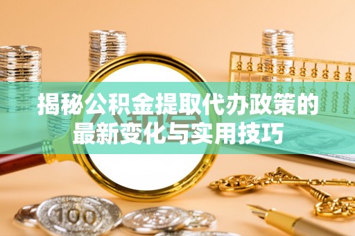 荔城揭秘公积金提取代办政策的最新变化与实用技巧