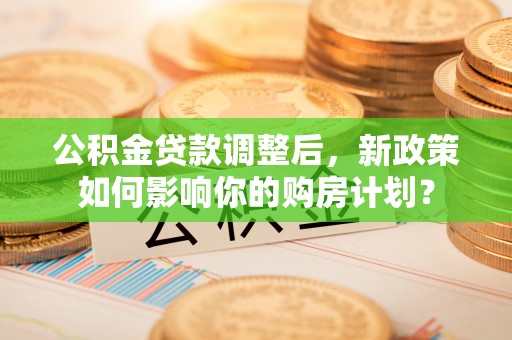 荔城公积金贷款调整后，新政策如何影响你的购房计划？