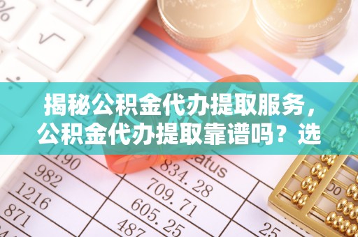 荔城揭秘公积金代办提取服务，公积金代办提取靠谱吗？选择前你需要知道这些！