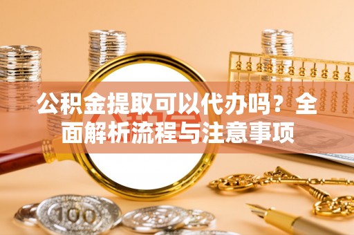 荔城公积金提取可以代办吗？全面解析流程与注意事项