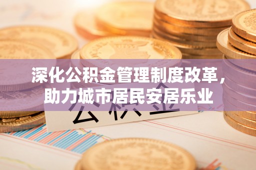 荔城深化公积金管理制度改革，助力城市居民安居乐业