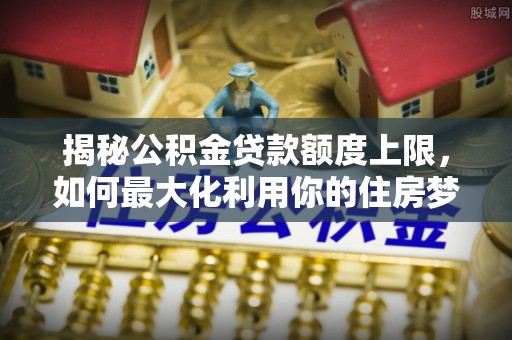 荔城揭秘公积金贷款额度上限，如何最大化利用你的住房梦？