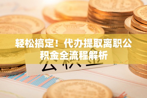 荔城轻松搞定！代办提取离职公积金全流程解析