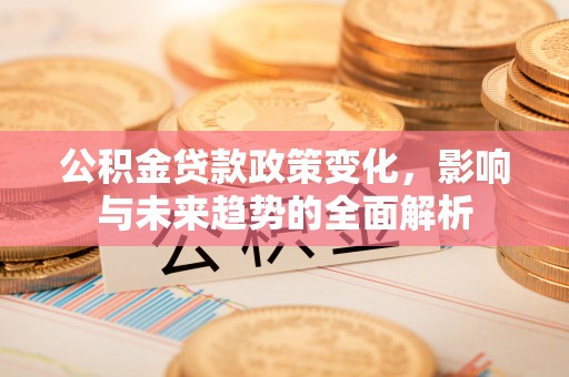荔城公积金贷款政策变化，影响与未来趋势的全面解析