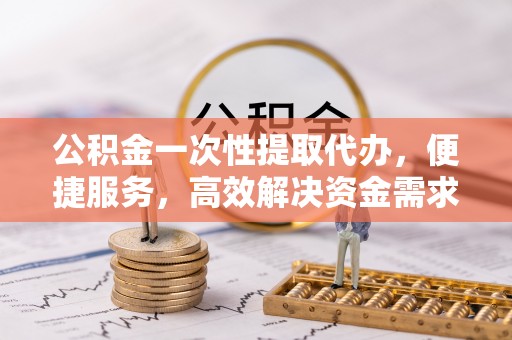 荔城公积金一次性提取代办，便捷服务，高效解决资金需求