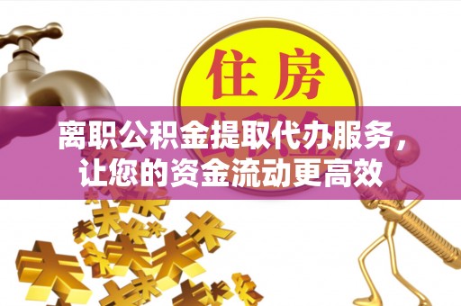 荔城离职公积金提取代办服务，让您的资金流动更高效