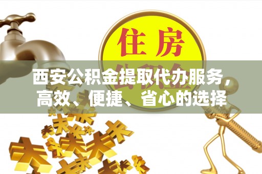 荔城西安公积金提取代办服务，高效、便捷、省心的选择