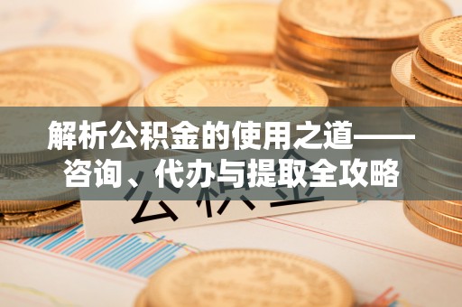 荔城解析公积金的使用之道——咨询、代办与提取全攻略