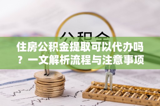 荔城住房公积金提取可以代办吗？一文解析流程与注意事项