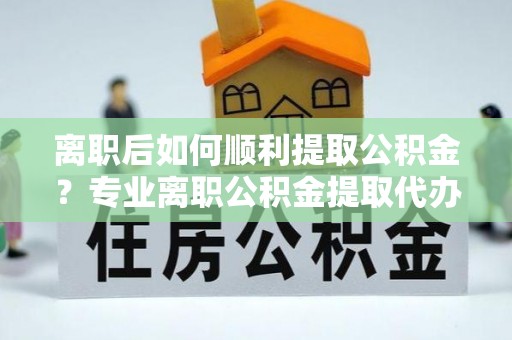 荔城离职后如何顺利提取公积金？专业离职公积金提取代办服务指南
