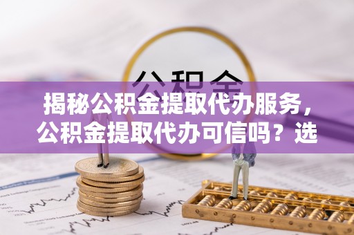 荔城揭秘公积金提取代办服务，公积金提取代办可信吗？选择前你需要知道的真相