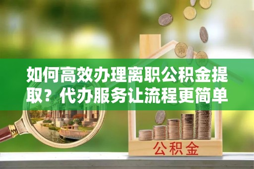 荔城如何高效办理离职公积金提取？代办服务让流程更简单