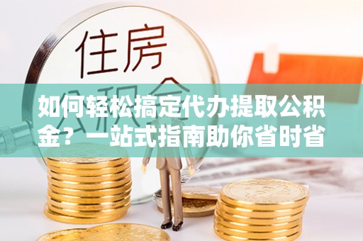 荔城如何轻松搞定代办提取公积金？一站式指南助你省时省心