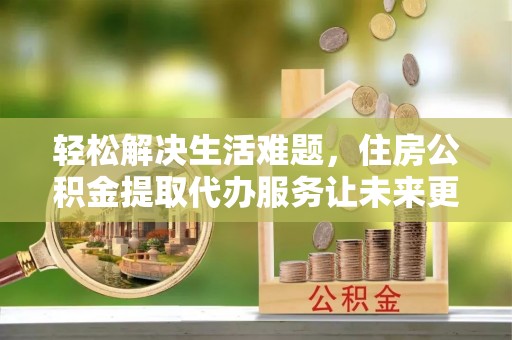 荔城轻松解决生活难题，住房公积金提取代办服务让未来更安心