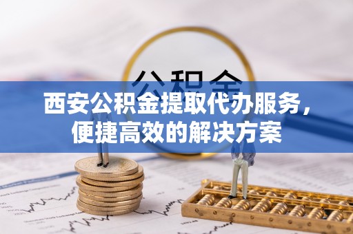 荔城西安公积金提取代办服务，便捷高效的解决方案