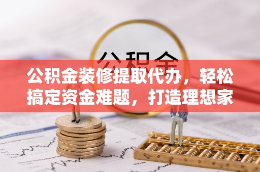 荔城公积金装修提取代办，轻松搞定资金难题，打造理想家居