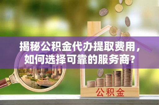 荔城揭秘公积金代办提取费用，如何选择可靠的服务商？