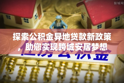 荔城探索公积金异地贷款新政策，助您实现跨城安居梦想