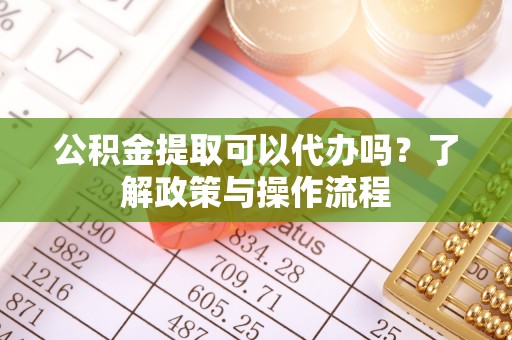 荔城公积金提取可以代办吗？了解政策与操作流程