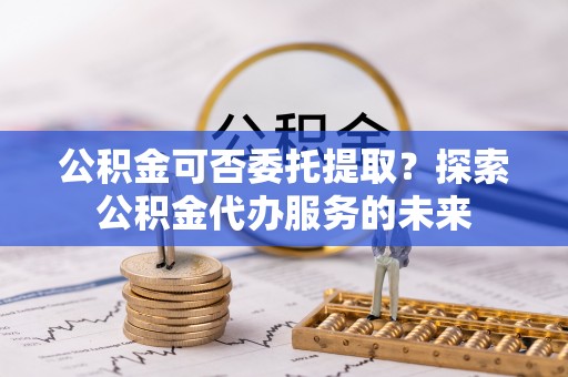 荔城公积金可否委托提取？探索公积金代办服务的未来